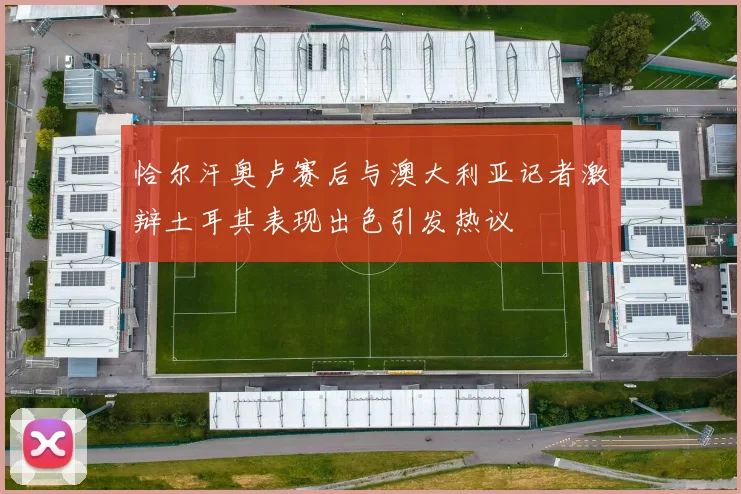 恰尔汗奥卢赛后与澳大利亚记者激辩土耳其表现出色引发热议