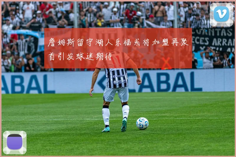 詹姆斯留守湖人乐福或将加盟再聚首引发球迷期待