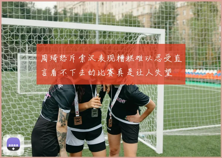 周琦怒斥索汉表现糟糕难以忍受直言看不下去的比赛真是让人失望