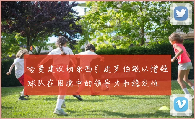 哈曼建议切尔西引进罗伯逊以增强球队在困境中的领导力和稳定性