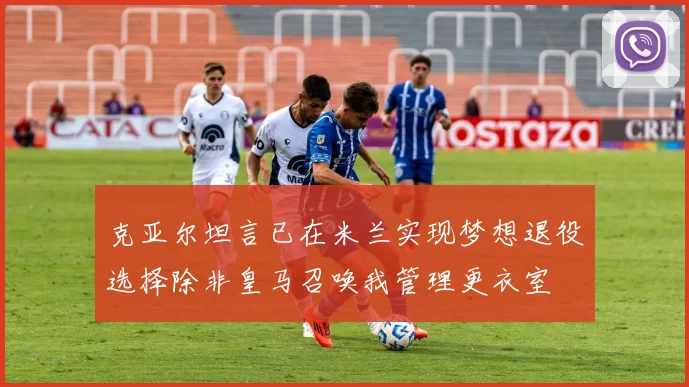 克亚尔坦言已在米兰实现梦想退役选择除非皇马召唤我管理更衣室
