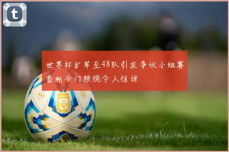 世界杯扩军至48队引发争议小组赛首轮冷门频现令人惊讶