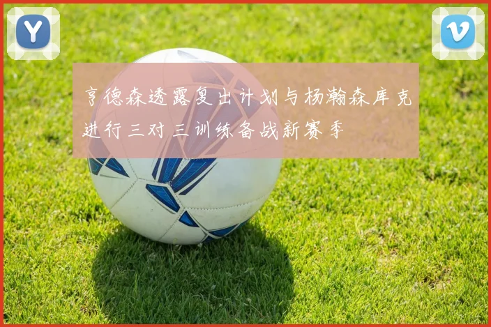 亨德森透露复出计划与杨瀚森库克进行三对三训练备战新赛季