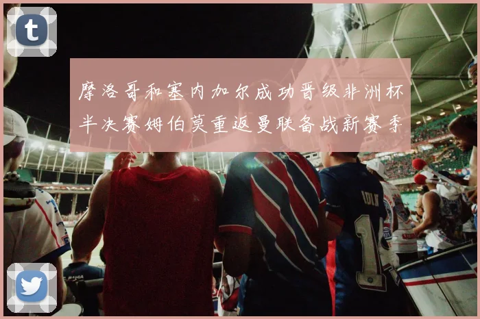 摩洛哥和塞内加尔成功晋级非洲杯半决赛姆伯莫重返曼联备战新赛季