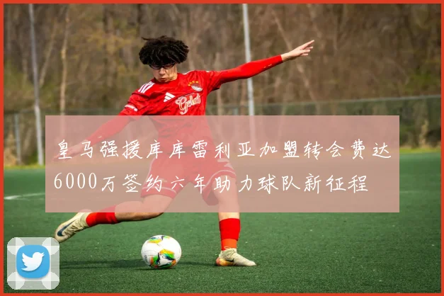 皇马强援库库雷利亚加盟转会费达6000万签约六年助力球队新征程