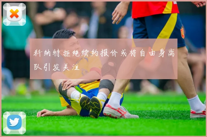科纳特拒绝续约报价或将自由身离队引发关注