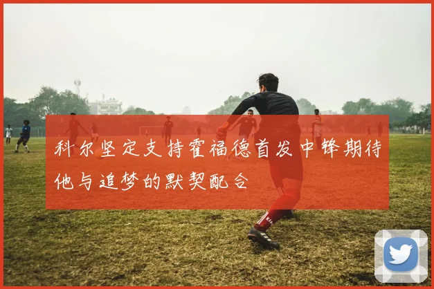 科尔坚定支持霍福德首发中锋期待他与追梦的默契配合