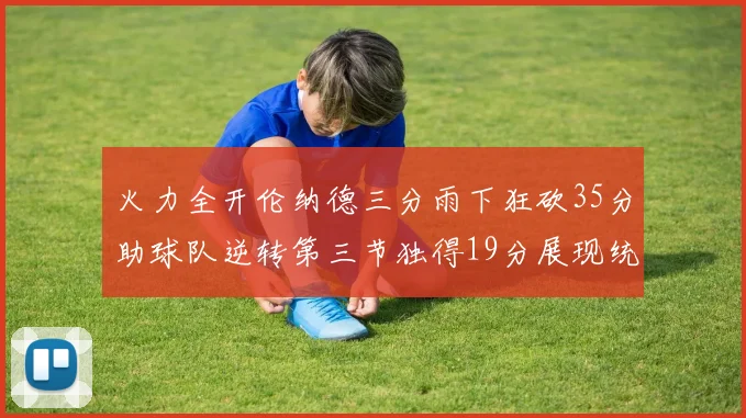 火力全开伦纳德三分雨下狂砍35分助球队逆转第三节独得19分展现统治力