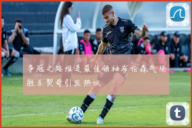 争冠之路谁是最佳领袖布伦森气场胜东契奇引发热议