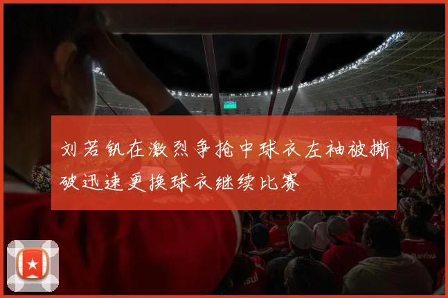 刘若钒在激烈争抢中球衣左袖被撕破迅速更换球衣继续比赛