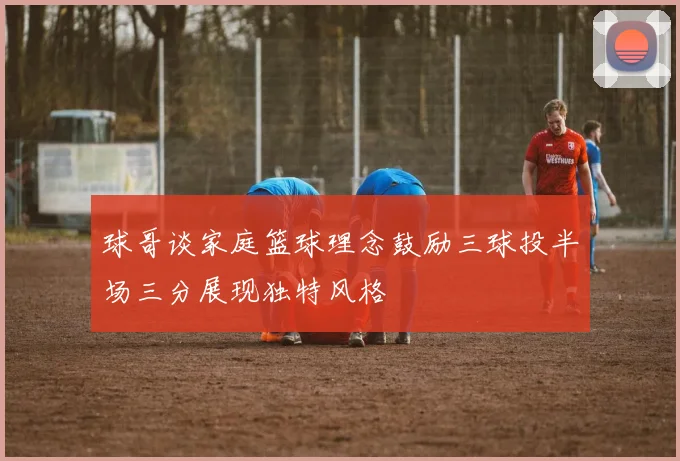 球哥谈家庭篮球理念鼓励三球投半场三分展现独特风格