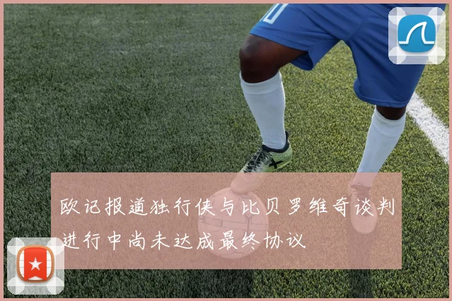 欧记报道独行侠与比贝罗维奇谈判进行中尚未达成最终协议