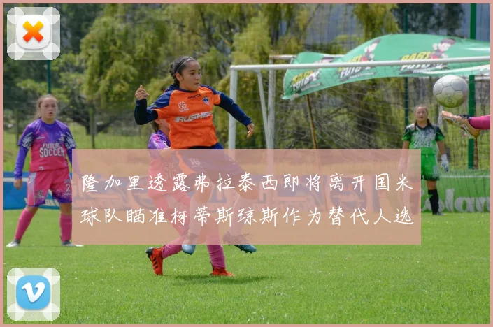 隆加里透露弗拉泰西即将离开国米球队瞄准柯蒂斯琼斯作为替代人选