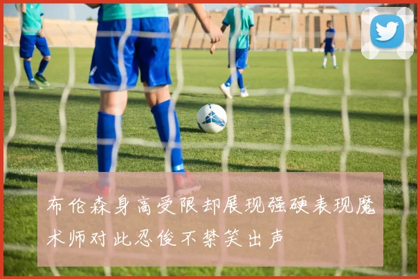 布伦森身高受限却展现强硬表现魔术师对此忍俊不禁笑出声