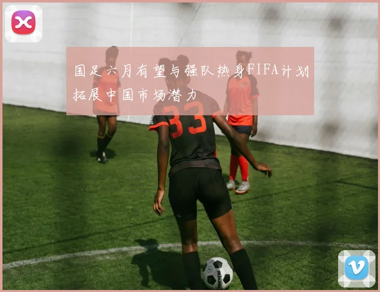 国足六月有望与强队热身FIFA计划拓展中国市场潜力