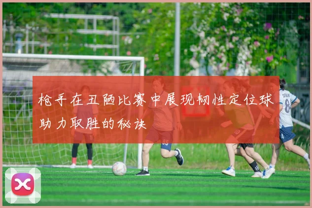 枪手在丑陋比赛中展现韧性定位球助力取胜的秘诀