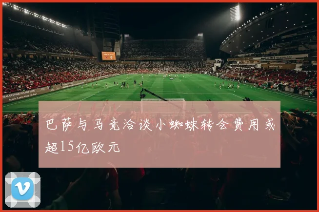 巴萨与马竞洽谈小蜘蛛转会费用或超15亿欧元