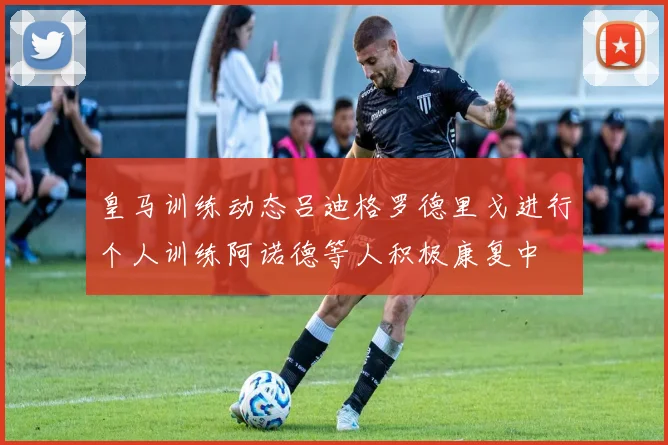 皇马训练动态吕迪格罗德里戈进行个人训练阿诺德等人积极康复中